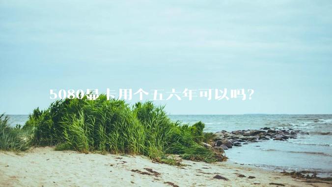 5080显卡用个五六年可以吗？